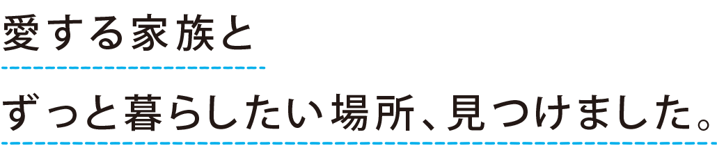 “愛する家族と ずっと暮らしたい場所、見つけました。