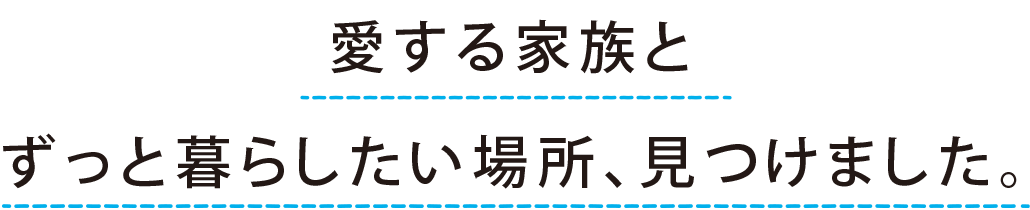 “愛する家族と ずっと暮らしたい場所、見つけました。