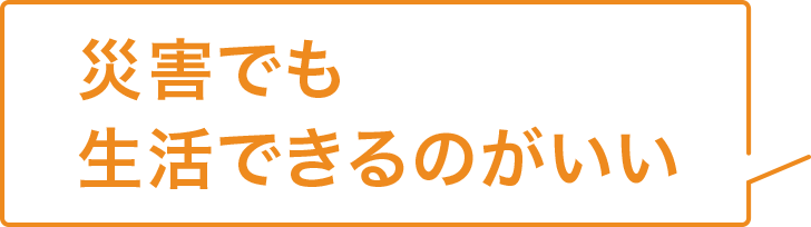 災害でも生活できるのがいい