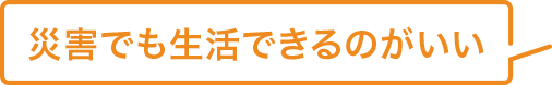 災害でも生活できるのがいい